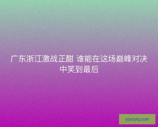 广东浙江激战正酣 谁能在这场巅峰对决中笑到最后