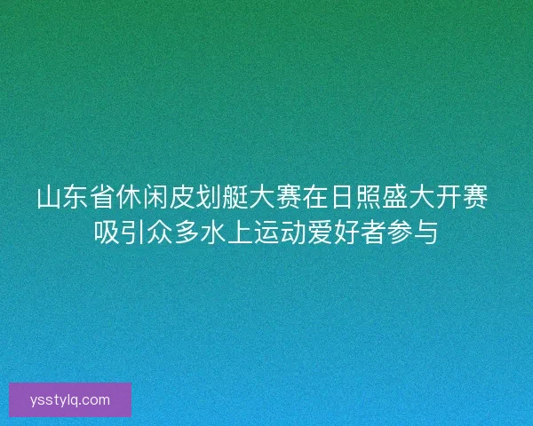 山东省休闲皮划艇大赛在日照盛大开赛 吸引众多水上运动爱好者参与